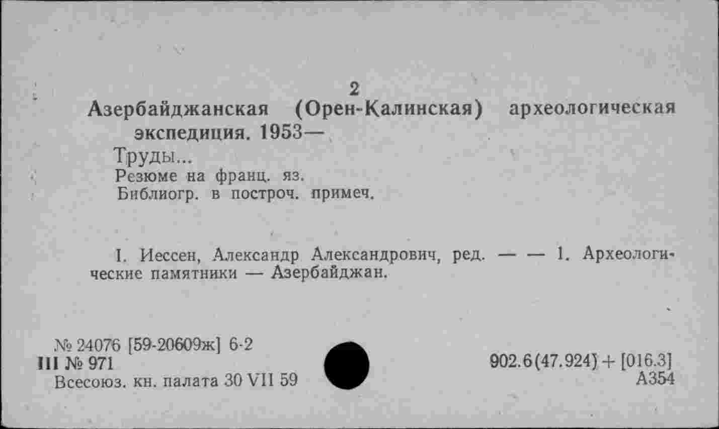 ﻿2 Азербайджанская (Орен-Калинская) археологическая экспедиция. 1953—
Труды...
Резюме на франц, яз.
Библиогр. в построй. примеч.
I. Иессен, Александр Александрович, ред. — — 1. Археологические памятники — Азербайджан.
№ 24076 [59-20609ж] 6-2
III №971
Всесоюз. кн. палата ЗО VII 59
902.6(47.924)+ [016.3]
А354